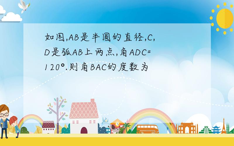 如图,AB是半圆的直径,C,D是弧AB上两点,角ADC=120°.则角BAC的度数为