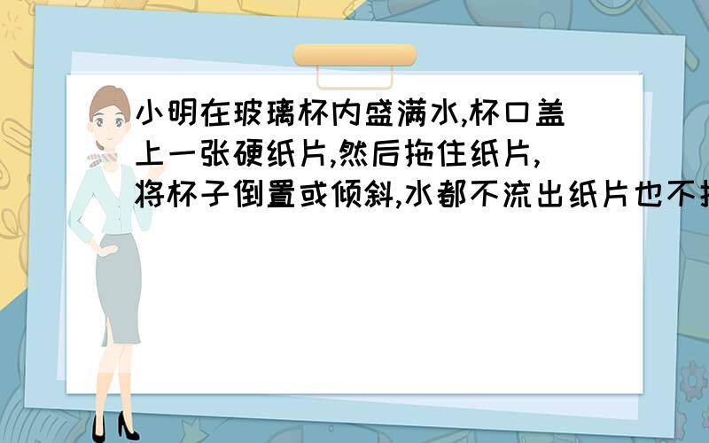 小明在玻璃杯内盛满水,杯口盖上一张硬纸片,然后拖住纸片,将杯子倒置或倾斜,水都不流出纸片也不掉下.对整个探究活动的分析正确的是 A 探究的问题：大气压强有多大B 探究的假设：大气对