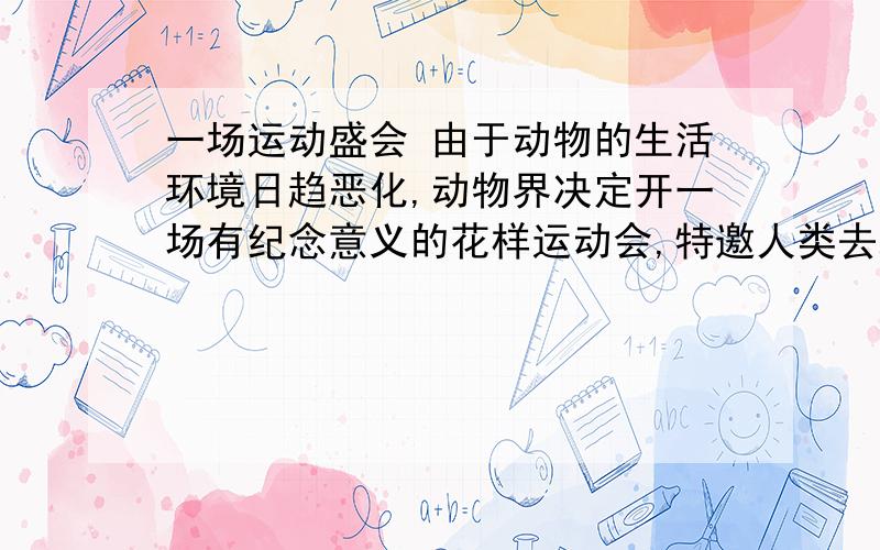 一场运动盛会 由于动物的生活环境日趋恶化,动物界决定开一场有纪念意义的花样运动会,特邀人类去观看,以由于动物的生活环境日趋恶化，动物界决定开一场有纪念意义的花样运动会，特邀