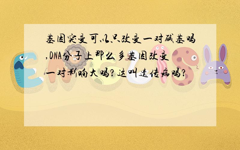 基因突变可以只改变一对碱基吗,DNA分子上那么多基因改变一对影响大吗?这叫遗传病吗?