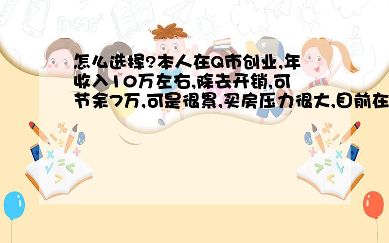 怎么选择?本人在Q市创业,年收入10万左右,除去开销,可节余7万,可是很累,买房压力很大,目前在老家找了个事业单位, 月入2000,倒是很轻松,可收入也低,这个问题可能有点太低级了,家里倒是想让