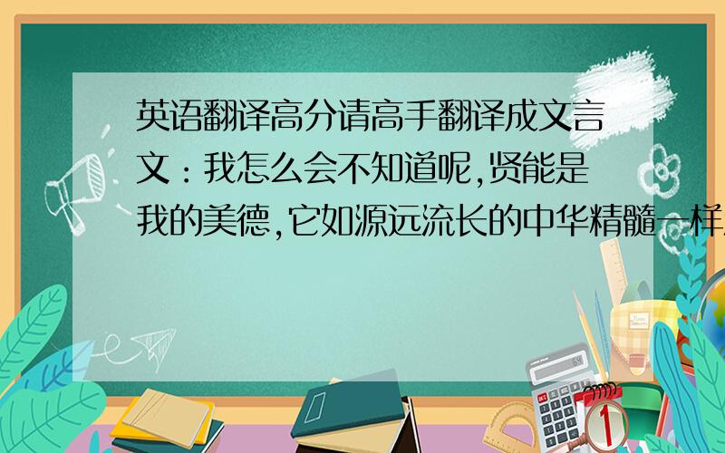 英语翻译高分请高手翻译成文言文：我怎么会不知道呢,贤能是我的美德,它如源远流长的中华精髓一样流淌在我心中,你这个不知廉耻的非处男,又怎能知道呢.