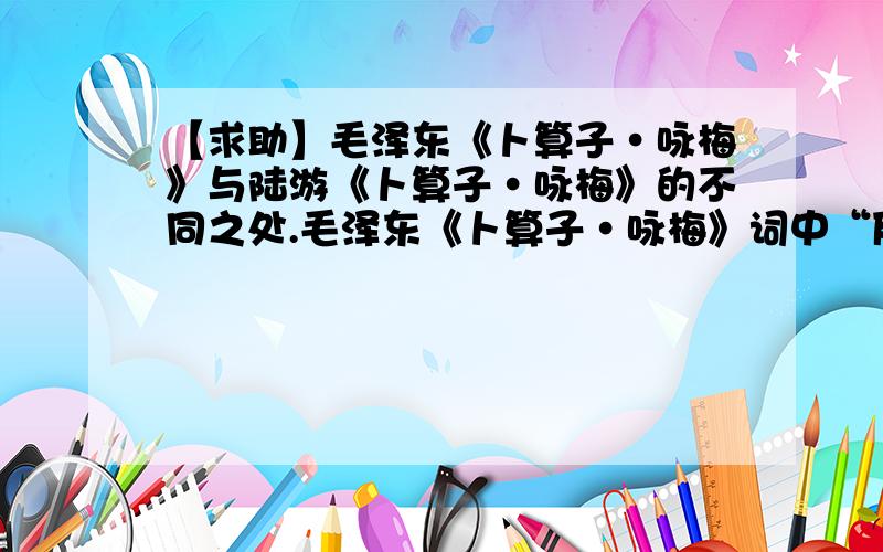 【求助】毛泽东《卜算子·咏梅》与陆游《卜算子·咏梅》的不同之处.毛泽东《卜算子·咏梅》词中“反其意而用之”的含义是：毛泽东的上阕渲染了：其作用是：诗人是借梅花歌颂什么样的