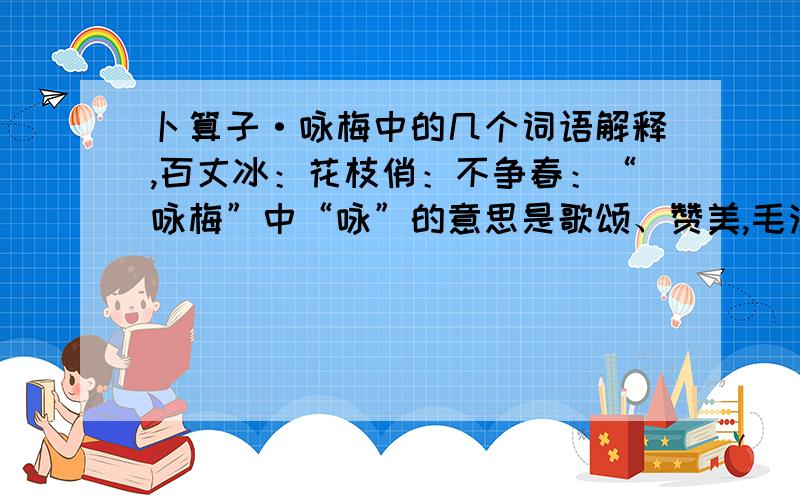 卜算子·咏梅中的几个词语解释,百丈冰：花枝俏：不争春：“咏梅”中“咏”的意思是歌颂、赞美,毛泽东要赞美梅花的什么精神呢?