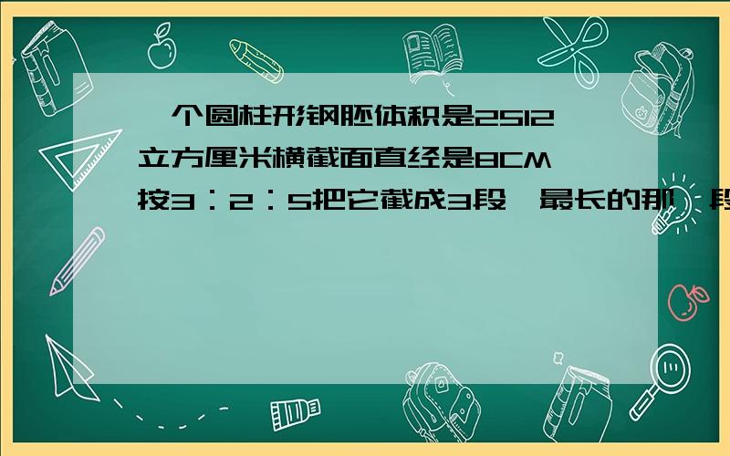 一个圆柱形钢胚体积是2512立方厘米横截面直经是8CM,按3：2：5把它截成3段,最长的那一段是多少厘米?