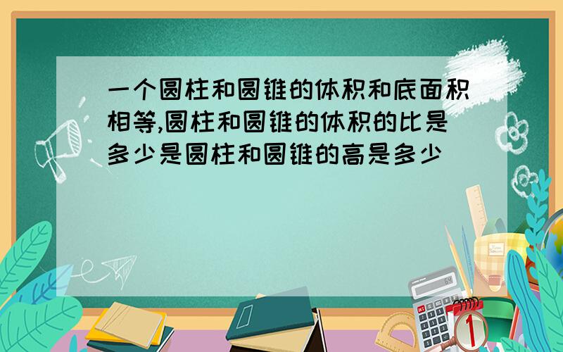 一个圆柱和圆锥的体积和底面积相等,圆柱和圆锥的体积的比是多少是圆柱和圆锥的高是多少