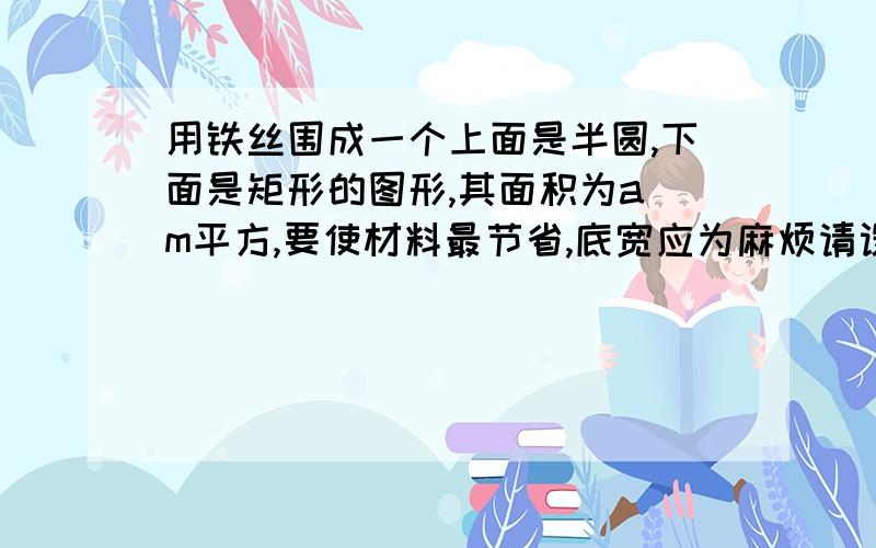 用铁丝围成一个上面是半圆,下面是矩形的图形,其面积为a m平方,要使材料最节省,底宽应为麻烦请设宽为x,用导数做,不要给我复制,好的话,