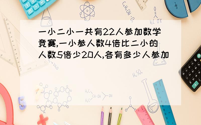 一小二小一共有22人参加数学竞赛,一小参人数4倍比二小的人数5倍少20人,各有多少人参加