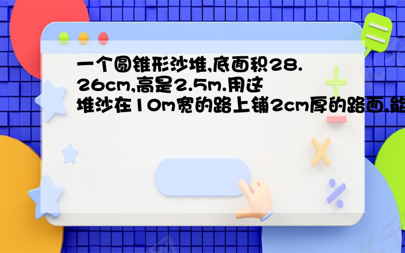 一个圆锥形沙堆,底面积28.26cm,高是2.5m.用这堆沙在10m宽的路上铺2cm厚的路面,能铺多少米?