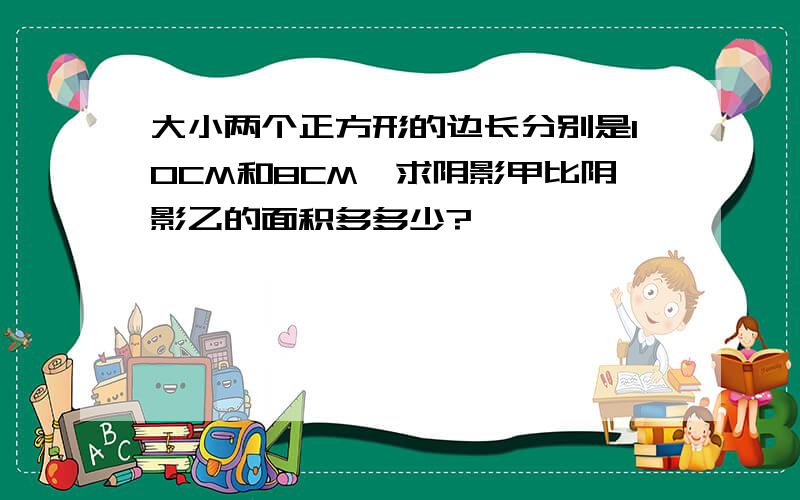 大小两个正方形的边长分别是10CM和8CM,求阴影甲比阴影乙的面积多多少?