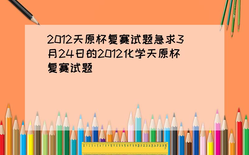 2012天原杯复赛试题急求3月24日的2012化学天原杯复赛试题