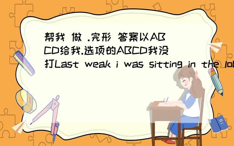 帮我 做 .完形 答案以ABCD给我.选项的ABCD我没打Last weak i was sitting in the lobby of medical building when i heard an elderly woman talking on the phone about her husband .His name is Ed and he 36 her off for her doctor