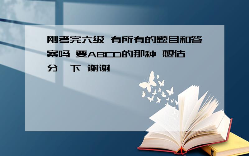 刚考完六级 有所有的题目和答案吗 要ABCD的那种 想估分一下 谢谢