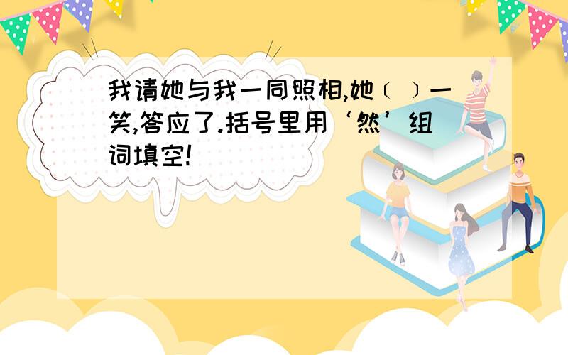 我请她与我一同照相,她﹝﹞一笑,答应了.括号里用‘然’组词填空!