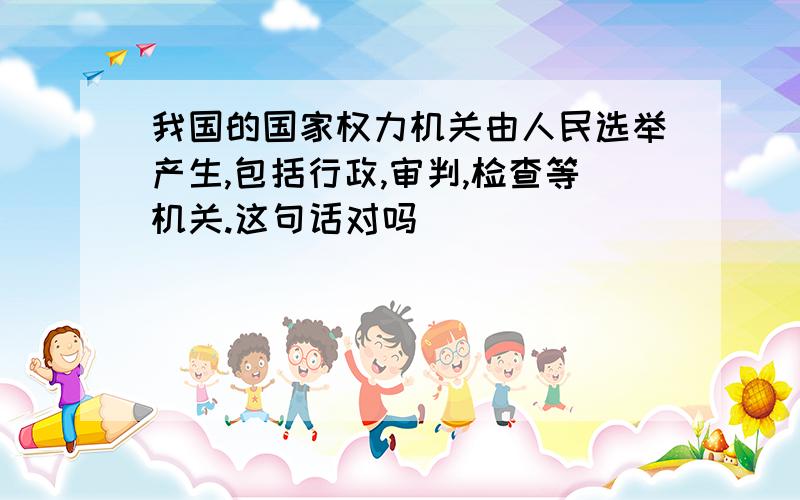 我国的国家权力机关由人民选举产生,包括行政,审判,检查等机关.这句话对吗