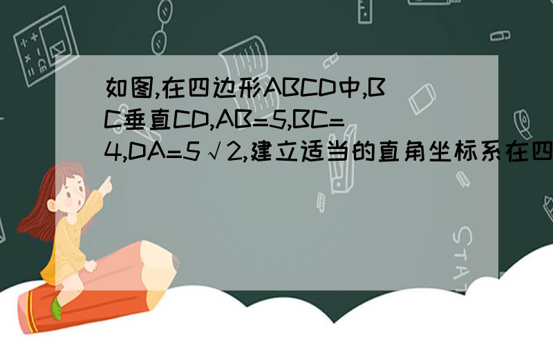 如图,在四边形ABCD中,BC垂直CD,AB=5,BC=4,DA=5√2,建立适当的直角坐标系在四边形ABCD中,BC⊥CD,AB=5,BC=4,CD=3,AD=5根号2.建立适当的直角坐标系,求出顶点A,B,C,D的坐标