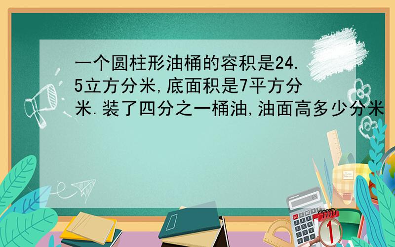 一个圆柱形油桶的容积是24.5立方分米,底面积是7平方分米.装了四分之一桶油,油面高多少分米