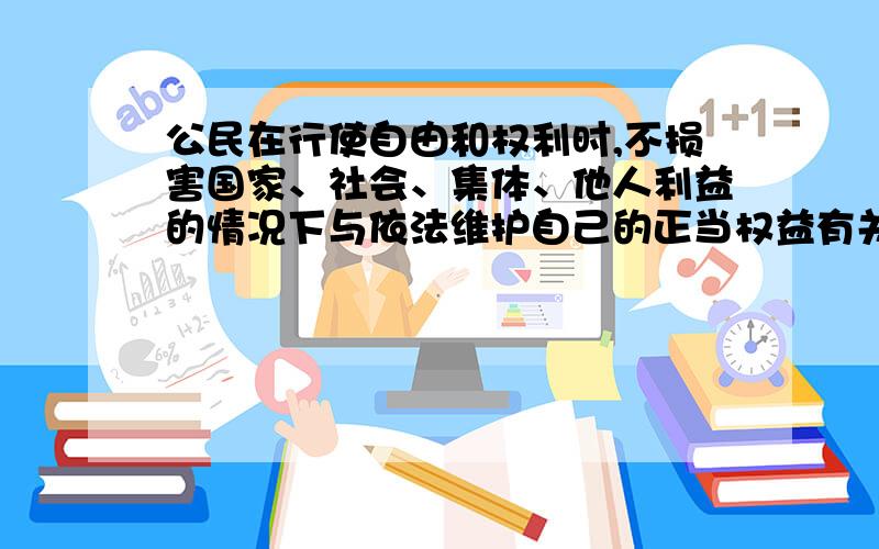 公民在行使自由和权利时,不损害国家、社会、集体、他人利益的情况下与依法维护自己的正当权益有关吗?1不得以非法手段谋取权利 2行使权利不得超出合法范围,3按照法定程序行使自由权利