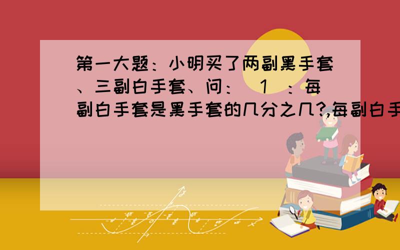 第一大题：小明买了两副黑手套、三副白手套、问：（1）：每副白手套是黑手套的几分之几?,每副白手套占全部手套打的几分之几?第二大题：2千克的花生,平均装在5个袋子里,每袋花生占这