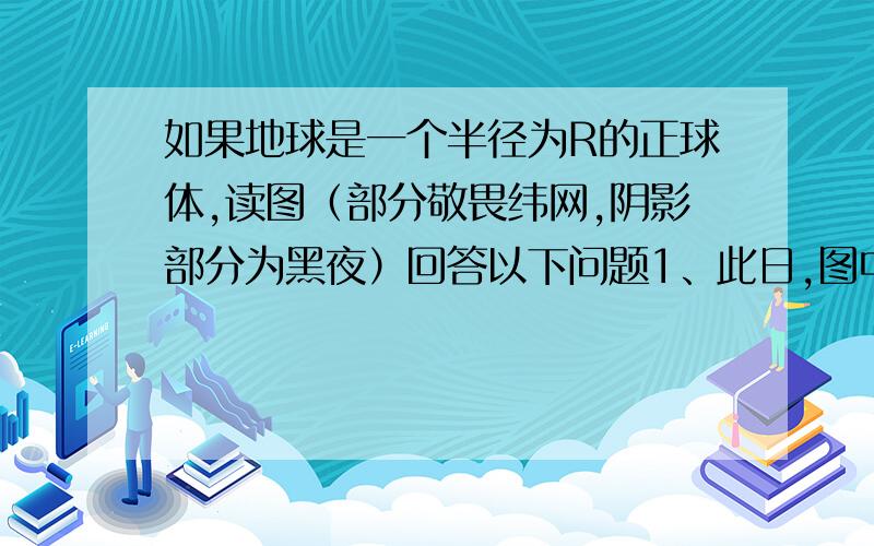 如果地球是一个半径为R的正球体,读图（部分敬畏纬网,阴影部分为黑夜）回答以下问题1、此日,图中甲地的白昼时间长为?A、10时 B、11时 C、13时 D、14时2、图示的时刻,北京时间为?A、6时 B、18