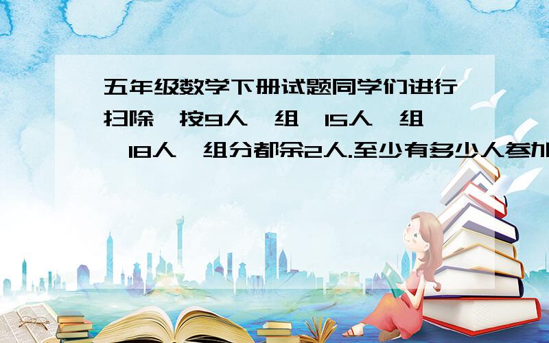 五年级数学下册试题同学们进行扫除,按9人一组、15人一组、18人一组分都余2人.至少有多少人参加扫除