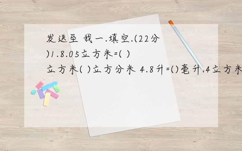 发送至 我一.填空.(22分)1.8.05立方米=( )立方米( )立方分米 4.8升=()毫升.4立方米600立方分米=( )立方米.2.能同时被3和5整除的最小两位数是( ).3.已知A=3×5×5.B=2×3×5.A和B的最大公约数是( ).4.正方体