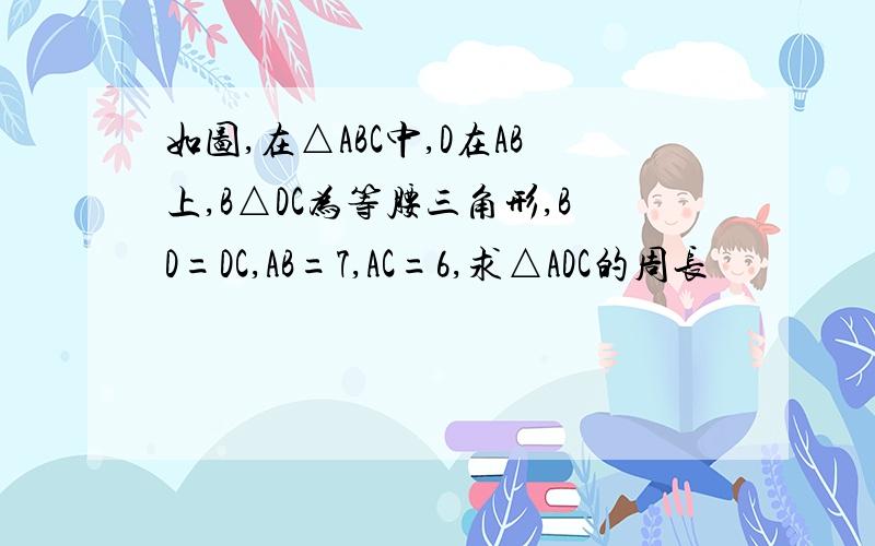 如图,在△ABC中,D在AB上,B△DC为等腰三角形,BD=DC,AB=7,AC=6,求△ADC的周长