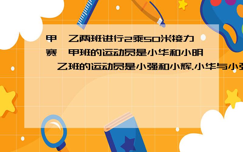 甲、乙两班进行2乘50米接力赛,甲班的运动员是小华和小明,乙班的运动员是小强和小辉.小华与小强的速度之比是7：9,小明与小辉的速度之比是 5：4,比赛中,小明与小辉同时到达终点.求小强与