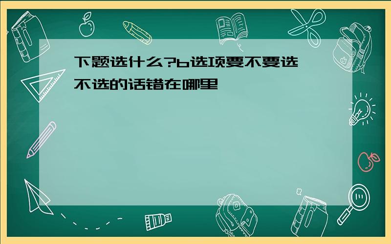 下题选什么?b选项要不要选,不选的话错在哪里