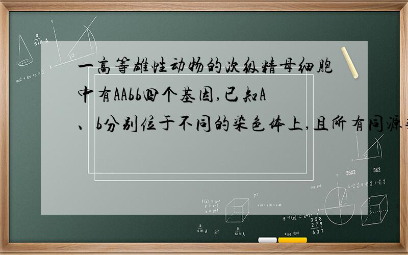 一高等雄性动物的次级精母细胞中有AAbb四个基因,已知A、b分别位于不同的染色体上,且所有同源染色体的非姐妹染色单体无交叉互换,则该动物产生Ab配子不可能的概率是：\x05A．100% B．75% C．5