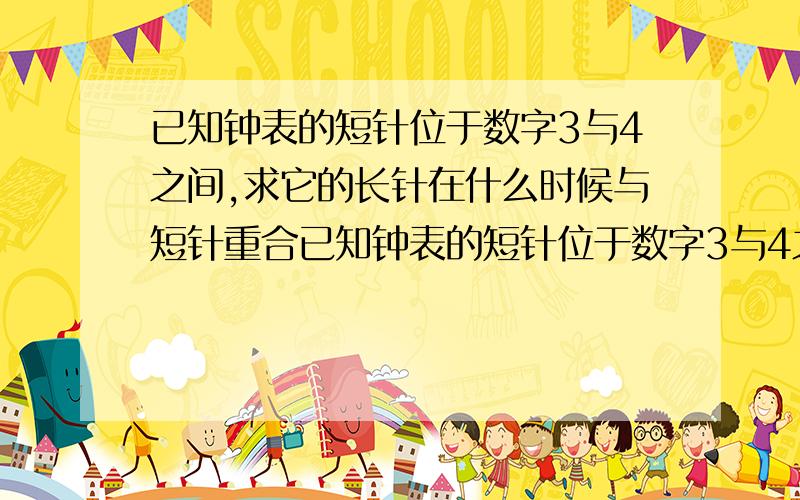 已知钟表的短针位于数字3与4之间,求它的长针在什么时候与短针重合已知钟表的短针位于数字3与4之间,求它的长针在什么时候与短针①重合；②成一条直线③成一个直角.