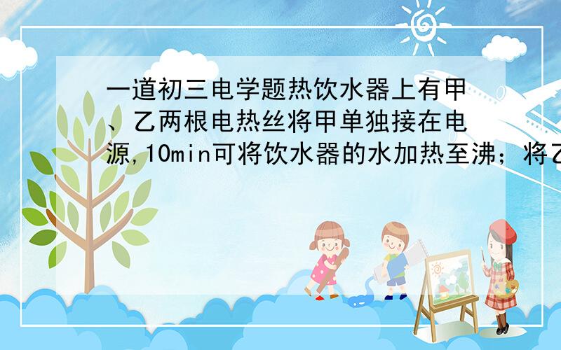 一道初三电学题热饮水器上有甲、乙两根电热丝将甲单独接在电源,10min可将饮水器的水加热至沸；将乙单独接在同一电源上,使初温和质量相同的水加热至沸,需加热15min,设不考虑电阻丝阻值