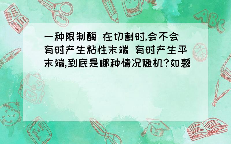 一种限制酶 在切割时,会不会有时产生粘性末端 有时产生平末端,到底是哪种情况随机?如题