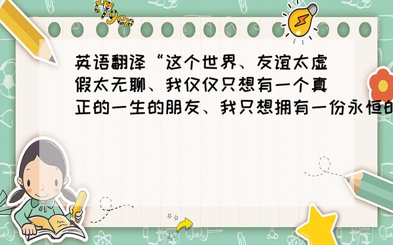 英语翻译“这个世界、友谊太虚假太无聊、我仅仅只想有一个真正的一生的朋友、我只想拥有一份永恒的友谊.可是当我以为自己寻找到时、却发现这世界并没有真正的友谊.”