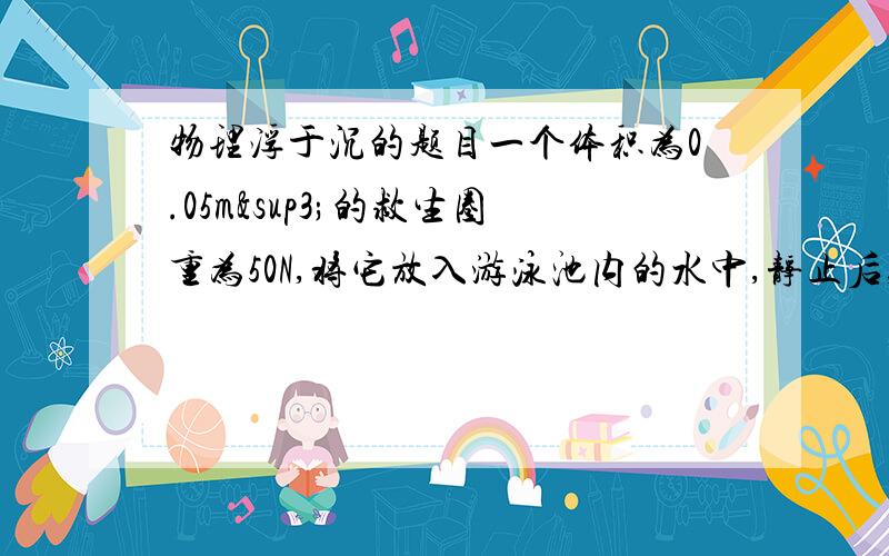 物理浮于沉的题目一个体积为0.05m³的救生圈重为50N,将它放入游泳池内的水中,静止后,水对它的浮力是多大?一个体重为500N的人,使用这个救生圈练习游泳安全吗?说明理由.