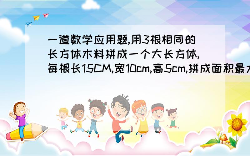 一道数学应用题,用3根相同的长方体木料拼成一个大长方体,每根长15CM,宽10cm,高5cm,拼成面积最大的是多少?最小的呢?