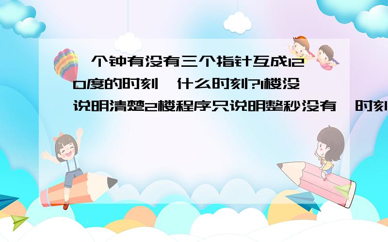 一个钟有没有三个指针互成120度的时刻,什么时刻?1楼没说明清楚2楼程序只说明整秒没有,时刻可能是个实数值3楼只说钟走之间关系