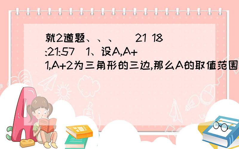 就2道题、、、 (21 18:21:57)1、设A,A+1,A+2为三角形的三边,那么A的取值范围是（ ）2、解X-3/2+3≥X+1和1-3（X-1）＜8-X