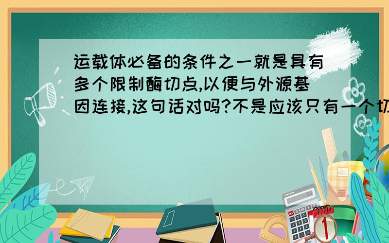 运载体必备的条件之一就是具有多个限制酶切点,以便与外源基因连接,这句话对吗?不是应该只有一个切点吗?就是固定的那个碱基序列?