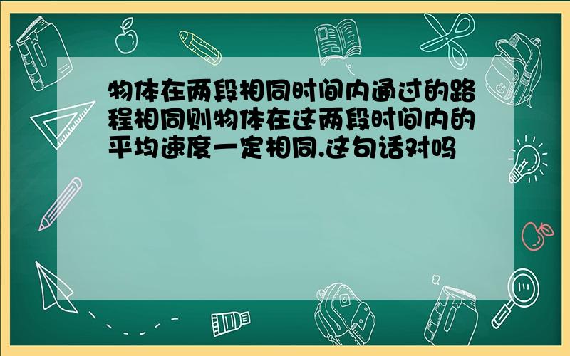 物体在两段相同时间内通过的路程相同则物体在这两段时间内的平均速度一定相同.这句话对吗