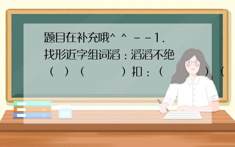 题目在补充哦^ ^ --1.找形近字组词滔：滔滔不绝  （  ）（        ）扣：（         ）（  ）（      ）键：（         ） （ ）（        ）2.根据关联词把句子补完整（                     ）,我们也能按