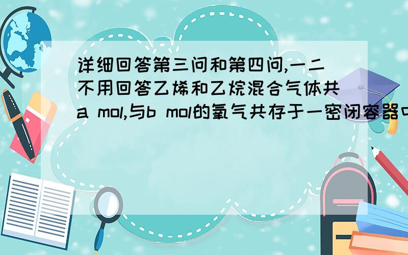 详细回答第三问和第四问,一二不用回答乙烯和乙烷混合气体共a mol,与b mol的氧气共存于一密闭容器中,点燃后充分反应,乙烯和乙烷全部消耗完,得到CO和CO2的混合气体和45g水.试求：（1）CO和CO2