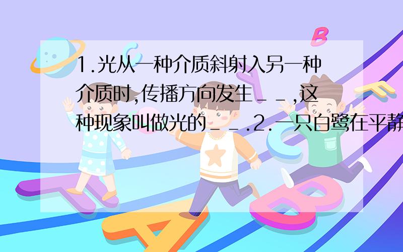 1.光从一种介质斜射入另一种介质时,传播方向发生＿＿,这种现象叫做光的＿＿.2.一只白鹭在平静的湖面上飞翔,我们看到白鹭在湖中的倒影是由光的＿＿造成的.古诗文中“潭清疑水浅”说的