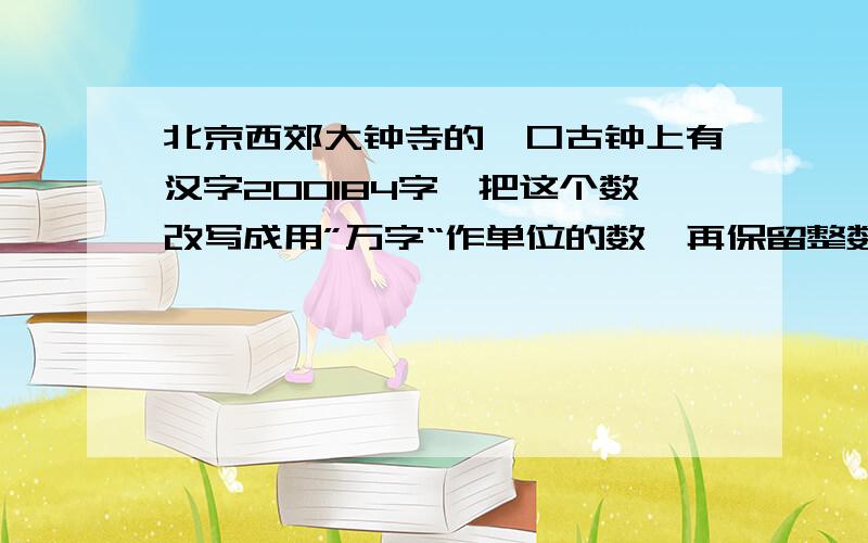 北京西郊大钟寺的一口古钟上有汉字200184字,把这个数改写成用”万字“作单位的数,再保留整数.