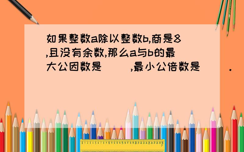 如果整数a除以整数b,商是8,且没有余数,那么a与b的最大公因数是( ),最小公倍数是（ ）.