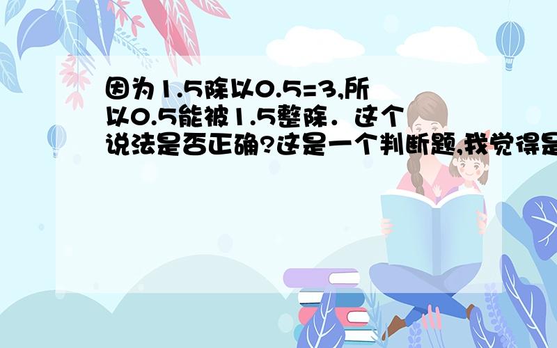 因为1.5除以0.5=3,所以0.5能被1.5整除．这个说法是否正确?这是一个判断题,我觉得是对的.