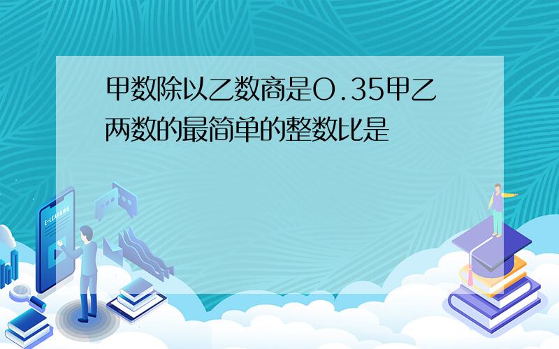 甲数除以乙数商是O.35甲乙两数的最简单的整数比是