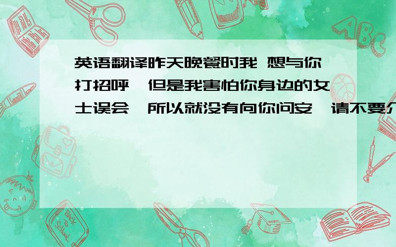 英语翻译昨天晚餐时我 想与你打招呼,但是我害怕你身边的女士误会,所以就没有向你问安,请不要介意我的无理!