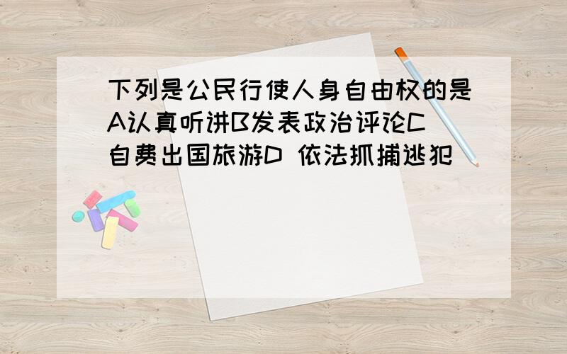 下列是公民行使人身自由权的是A认真听讲B发表政治评论C 自费出国旅游D 依法抓捕逃犯