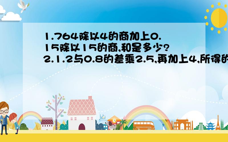 1.764除以4的商加上0.15除以15的商,和是多少?2.1.2与0.8的差乘2.5,再加上4,所得的和除以0.5得多少